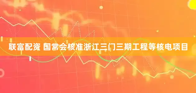 联富配资 国常会核准浙江三门三期工程等核电项目