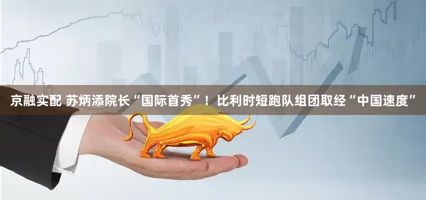京融实配 苏炳添院长“国际首秀”！比利时短跑队组团取经“中国速度”