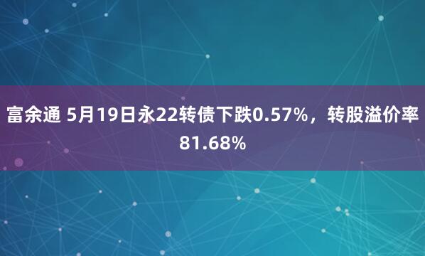 富余通 5月19日永22转债下跌0.57%，转股溢价率81.68%