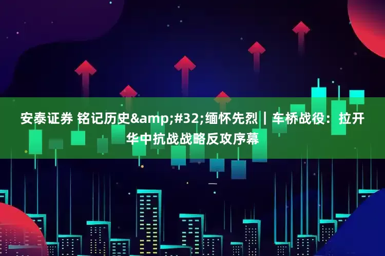 安泰证券 铭记历史&#32;缅怀先烈｜车桥战役：拉开华中抗战战略反攻序幕