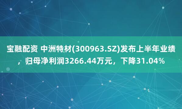 宝融配资 中洲特材(300963.SZ)发布上半年业绩，归母净利润3266.44万元，下降31.04%