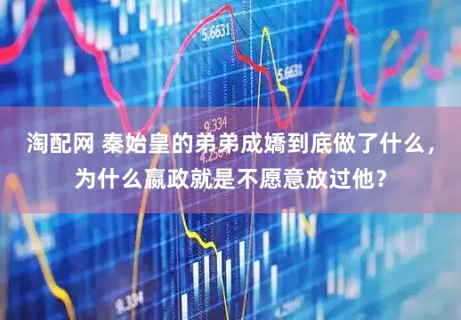 淘配网 秦始皇的弟弟成嬌到底做了什么，为什么嬴政就是不愿意放过他？