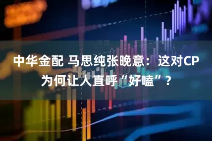 中华金配 马思纯张晚意：这对CP为何让人直呼“好嗑”？