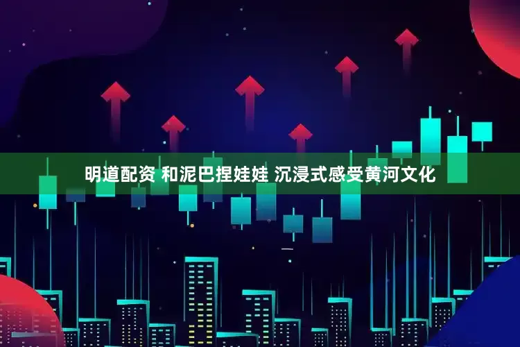 明道配资 和泥巴捏娃娃 沉浸式感受黄河文化